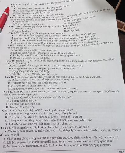 Nội dung nào sau đây là vai trò của Liên hợp quốc về báo đần
xā hội ?
A. Tăng cường bình đẳng giới và vị thể, năng lực của phụ nữ
#. Cải thiện săng lực công nghệ thông tin cho phụ nữ,
C. Hoàn thành phố cập giáo dục đại học
Câu 6. Một tới tự thể gớ7 0 hầu hết các nước phái trinkc, nhiều trung tim, trong đó không mộ4 chủ thể
D. Giám Mi suất cáo vay ở hầu hết cúc nước phát triển
nău áp đào cũng như chi phối sự phát triên của thể giới được gọi là
D. trật tự đơn cực. M. Trịt tự thể giới hai cực I-am-ta.
C. Trêt tư Véc-xai - Oa-sinh-tm. A trậx sự đa cy
Cầu 7. Tình chất củu Cộng đồng Chính trị - An ninh ASEAN (APSC) là
D. phi lợt nhân B. phi quân sự.
C. phòng thū chung A. liện minh quân sự.
Cầm &. Yểu tổ khách quan dẫn tới sự ra dời của ASEAN là
A, sự xuất hiện và huật động miệu qua của những số chức hợp tác khu vực trên thể giới.
B. như cầu giúp đo nhau để giải quyết kho khẩm và phát triên của các mớc thành viên.
C. liên kết với nhau để hạn chế ảnh hưởng của các cường quốc bên ngoài đối với khu vực.
D. sự gần gũi về địa lí, tương đồng về lịch sử, kinh tế, văn hoá giữa các nước thành viên
sự kiện nào sau đây ?  Cầu 9, Tháng 11 - 2007 đã dánh dầu một tước phái triên mới trong quá trình hoạt động của ASEAN với
A. Bán Hiển chương ASEAN được thông qua.
B. Kết nạp thành viên cuối cũng trong khu vực là Ti-mo Lét-xtê
C. Ra Tuyên hỗ về Khu vực Hoà bình, Tự đo và Trang lập (ZOPFAN).
D. Cộng đồng ASEAN được thành lập.
sự kiện nào sau dây   Cầu 10, Tháng 11 - 2007 đã dánh đầu một bước phát triển mới trong quả trình hoạt động của ASEAN với
A, Ra Tuyện bố về Khu vực Hoà bình, Tự đo và Trung lập (ZOPFAN),
B. Kết nạp thành viên cuối cùng trong khu vực là Ti-mo Lét-xtê.
C. Cộng đồng ASEAN được thành lập.
D. Bán Hiến chương ASEAN được thông qua
Câu II. Nhận xét nào sau đây đùng với xu thể phát triển của thể giới sau Chiến tranh lanh 3
A. Thể giới phát triển theo xu thể một cực và nhiều trung tâm.
B. Trật tự thể giới hai cực l-an-ta tiếp tực được duy tri.
C. Mỹ vượn lên trở thành ''một cực'' duy nhất
D. Trật tự thể giới mới được hình thành theo xu hướng ''đa cực''.
đầy dù của tổ chức này là gi ? Câu 12. UNESCO là một tổ chức chuyên môn của Liên hợp quốc hoạt động có hiệu quả ở Việt Nam, tên
B. Tổ chức Kinh tế thế giới. A. Tổ chức Giáo dục, Khoa học và Văn hoá Liên hợp quốc,
C. Tổ chức Lao động thể giới.
D. Tổ chức Y tế thể giới.
Câu 13. Việt Nam gia nhập ASEAN có ý nghĩa nào sau đây ?
A. Mở ra triển vọng cho sự liên kết toàn khu vực Đông Nam Á.
B. Chứng tó sự đổi đầu về ý thức hệ tư tướng - chính trị - quân sự.
C. Chứng tỏ sự hợp tác giữa các thành viên ASEAN ngày càng có hiệu quả.
D. ASEAN đã trở thành một liên minh kinh tế - chính trị.
Câu 14. Nội dung nào sau đây không phải là biểu hiện của xu thể đa cực ?
A. Các trung tầm quyền lực ngày cảng vươn lên, khẳng định sức mạnh về kinh tế, quân sự, chính trị
đối với thể giới.
B. Cách mạng công nghiệp lần thứ ba ngày cảng đạt được nhiều thành tựu, đặc biệt là về kinh tế.
C. Mỹ bị suy giảm sức mạnh tương đổi trong tương quan so sánh với các cường quốc khác.
D. Vai trò của các trung tâm, tổ chức kinh tế, tài chính quốc tế và khu vực ngày càng lớn.
Trang