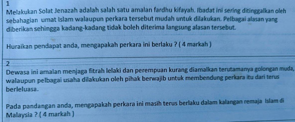 Melakukan Solat Jenazah adalah salah satu amalan fardhu kifayah. Ibadat ini sering ditinggalkan oleh 
sebahagian umat Islam walaupun perkara tersebut mudah untuk dilakukan. Pelbagai alasan yang 
diberikan sehingga kadang-kadang tidak boleh diterima langsung alasan tersebut. 
Huraikan pendapat anda, mengapakah perkara ini berlaku ? ( 4 markah ) 
2 
Dewasa ini amalan menjaga fitrah lelaki dan perempuan kurang diamalkan terutamanya golongan muda, 
walaupun pelbagai usaha dilakukan oleh pihak berwajib untuk membendung perkara itu dari terus 
berleluasa. 
Pada pandangan anda, mengapakah perkara ini masih terus berlaku dalam kalangan remaja Islam di 
Malaysia ? ( 4 markah )