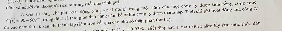 (x>0)
năm và người đó không rút tiền ra trong suốt quá trình gửi. 
4. Giả sử tổng chi phí hoạt động (đơn vị: tỉ đồng) trong một năm của một công ty được tính bằng công thức
C(t)=90-50e^(-t) , trong đó t là thời gian tính bằng năm kể từ khi công ty được thành lập. Tính chi phí hoạt động của công ty 
đó vào năm thứ 10 sau khi thành lập (làm tròn kết quả đến chữ số thập phân thứ ba). 
tước ta là r=0.93%. Biết rằng sau 1 năm kể từ năm lấy làm mốc tính, dân