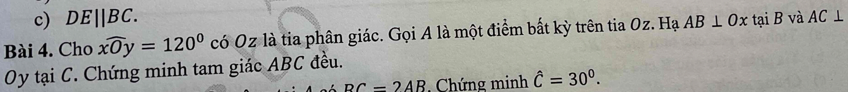 DE||BC. 
Bài 4. Cho widehat xOy=120° có Oz là tia phân giác. Gọi A là một điểm bất kỳ trên tia Oz. Hạ AB⊥ Ox tại B và AC⊥
Oy tại C. Chứng minh tam giác ABC đều.
BC=2AB Chứng minh hat C=30^0.