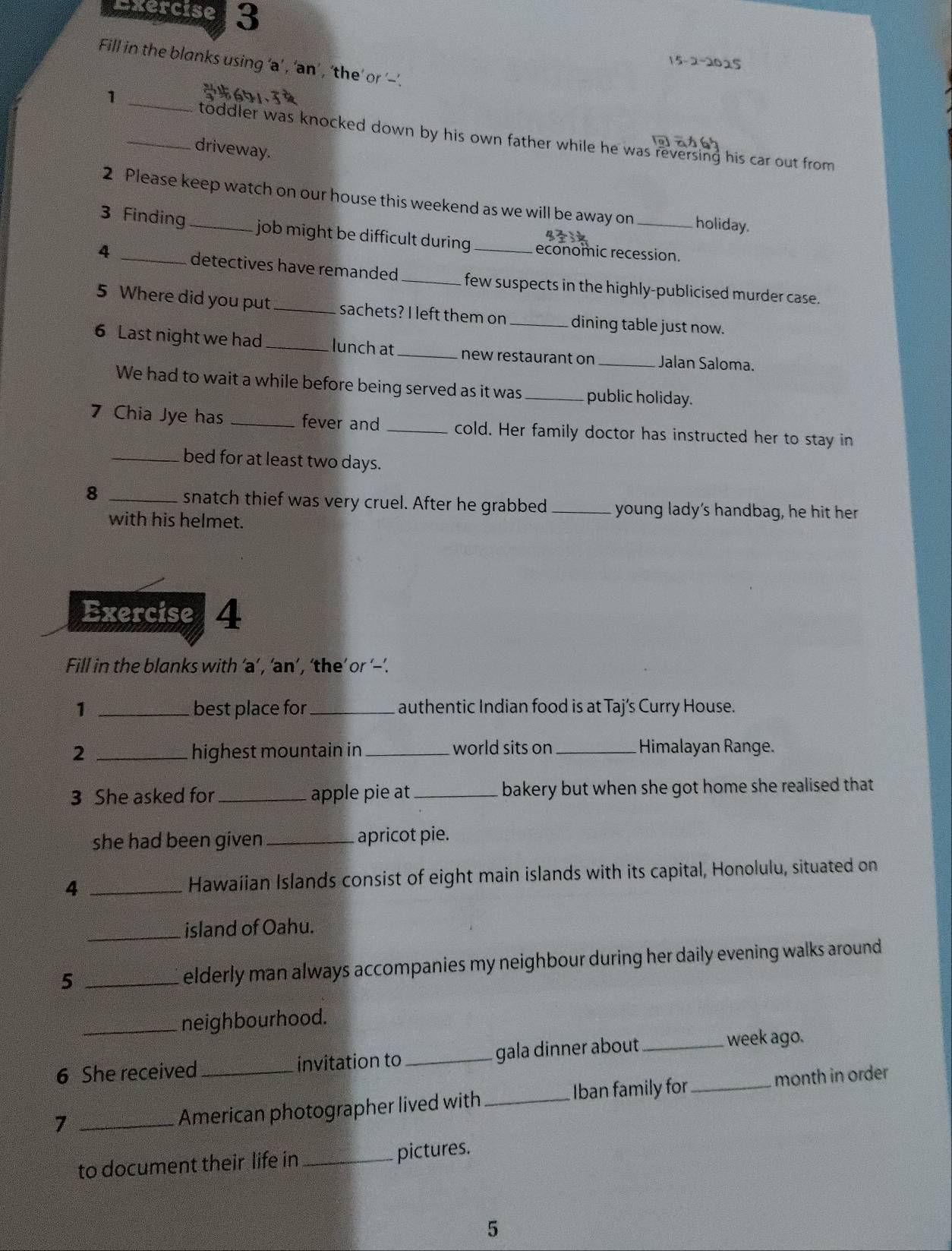 Spercise 3 
15-2-2025 
Fill in the blanks using ‘a’ , ‘'an’ , ‘the’ or '--'. 
_1 
6 
toddler was knocked down by his own father while he was reversing his car out from 
_driveway. 
2 Please keep watch on our house this weekend as we will be away on holiday. 
3 Finding _job might be difficult during economic recession. 
4 _detectives have remanded _ few suspects in the highly-publicised murder case. 
5 Where did you put_ sachets? I left them on _dining table just now. 
6 Last night we had _lunch at _new restaurant on _Jalan Saloma. 
We had to wait a while before being served as it was _public holiday. 
7 Chia Jye has _fever and _cold. Her family doctor has instructed her to stay in 
_bed for at least two days. 
_8 
snatch thief was very cruel. After he grabbed _young lady's handbag, he hit her 
with his helmet. 
Exercise 4 
Fill in the blanks with ‘a’ , ‘an’, ‘the’ or ‘--’. 
1 _best place for _authentic Indian food is at Taj’s Curry House. 
2 _highest mountain in _world sits on_ Himalayan Range. 
3 She asked for _apple pie at _bakery but when she got home she realised that 
she had been given _apricot pie. 
4 _Hawaíian Islands consist of eight main islands with its capital, Honolulu, situated on 
_island of Oahu. 
_5 
elderly man always accompanies my neighbour during her daily evening walks around . 
_neighbourhood. 
6 She received_ invitation to _gala dinner about_ week ago. 
_7 
American photographer lived with _Iban family for_ month in order 
to document their life in_ pictures. 
5