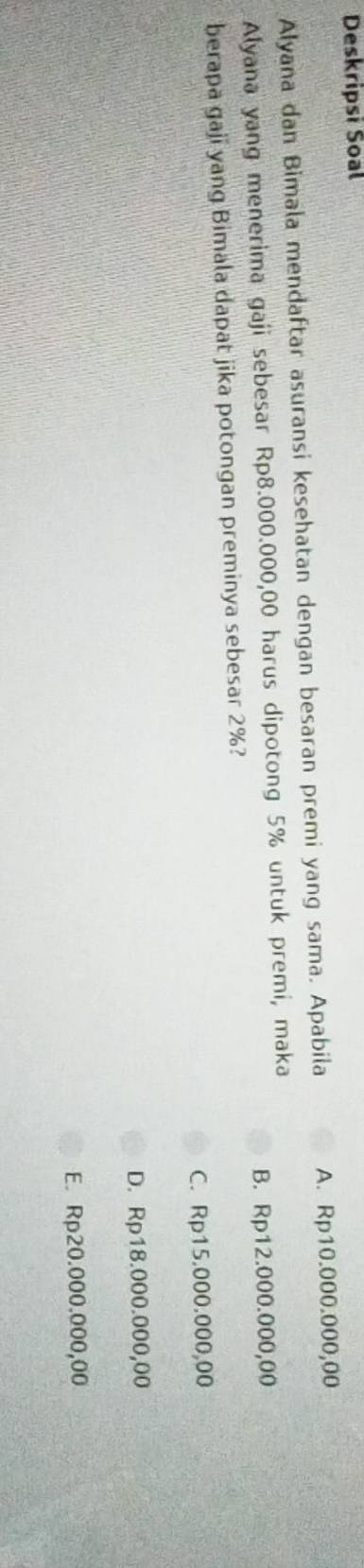 Deskripsi Soal
Alyana dan Bimala mendaftar asuransi kesehatan dengan besaran premi yang sama. Apabila A. Rp10.000.000,00
Alyana yang menerima gaji sebesar Rp8.000.000,00 harus dipotong 5% untuk premi, maka
B. Rp12.000.000,00
berapa gaji yang Bimala dapat jika potongan preminya sebesar 2%?
C. Rp15.000.000,00
D. Rp18.000.000,00
E. Rp20.000.000,00