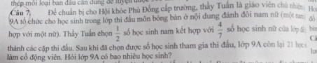 thép môi loại ban đầu căn dung để luyện đuy 
Câu 7, Để chuẩn bị cho Hội khỏc Phù Đồng cấp trường, thấy Tuân là giáo viên chủ nhiện ta 
9A tổ chức cho học sinh trong lớp thi đầu môn bóng bàn ở nội dung đánh đôi nam nữ (một nan 
hợp với một nữ). Thầy Tuần chọn  1/2  số học sinh nam kết hợp với  4/7  số học sinh nữ cùa lớp dè bìr 
C 
thành các cặp thi đầu. Sau khi đã chọn được số học sinh tham gia thi đầu, lớp 9A còn lại 21 học 
lun 
làm cổ động viên. Hỏi lớp 9A có bao nhiêu học sinh?