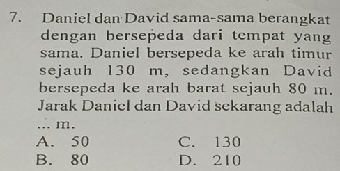 Daniel dan David sama-sama berangkat
dengan bersepeda dari tempat yang
sama. Daniel bersepeda ke arah timur
sejauh 130 m, sedangkan David
bersepeda ke arah barat sejauh 80 m.
Jarak Daniel dan David sekarang adalah
... m.
A. 50 C. 130
B. 80 D. 210