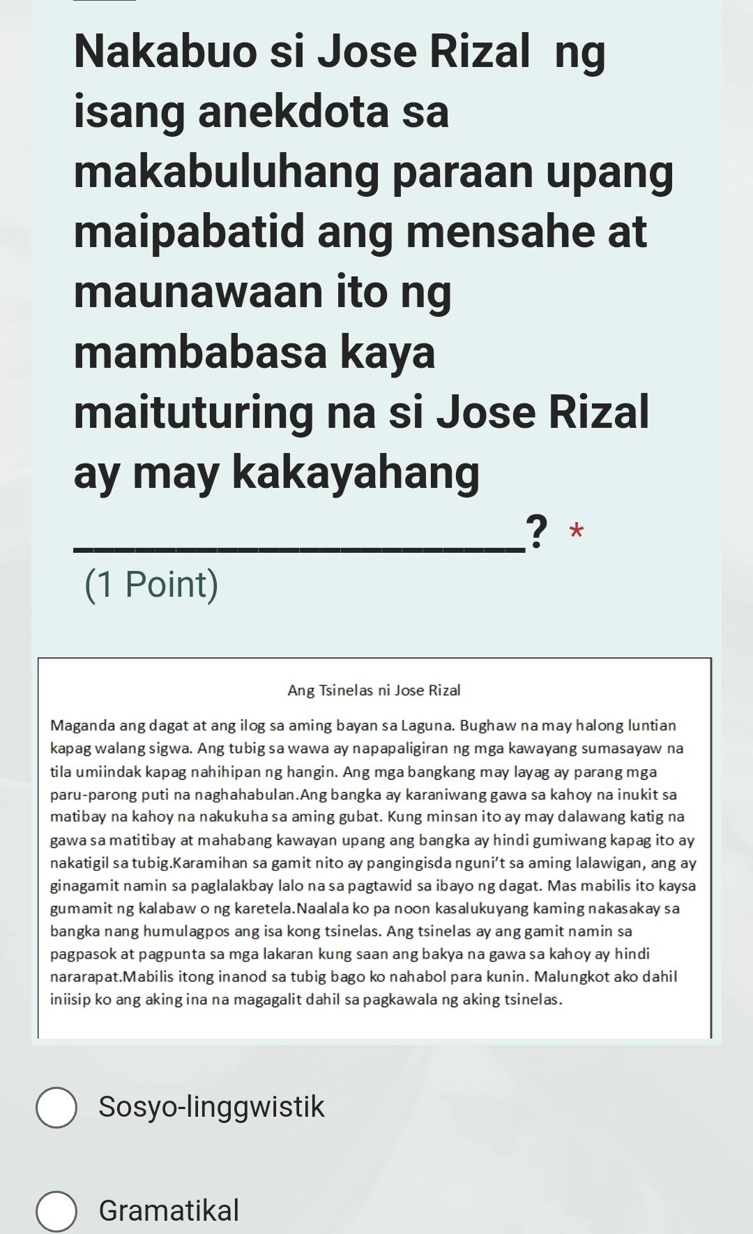 Nakabuo si Jose Rizal ng
isang anekdota sa
makabuluhang paraan upang
maipabatid ang mensahe at
maunawaan ito ng
mambabasa kaya
maituturing na si Jose Rizal
ay may kakayahang
_? *
(1 Point)
Ang Tsinelas ni Jose Rizal
Maganda ang dagat at ang ilog sa aming bayan sa Laguna. Bughaw na may halong luntian
kapag walang sigwa. Ang tubig sa wawa ay napapaligiran ng mga kawayang sumasayaw na
tila umiindak kapag nahihipan ng hangin. Ang mga bangkang may layag ay parang mga
paru-parong puti na naghahabulan.Ang bangka ay karaniwang gawa sa kahoy na inukit sa
matibay na kahoy na nakukuha sa aming gubat. Kung minsan ito ay may dalawang katig na
gawa sa matitibay at mahabang kawayan upang ang bangka ay hindi gumiwang kapag ito ay
nakatigil sa tubig.Karamihan sa gamit nito ay pangingisda nguni’t sa aming lalawigan, ang ay
ginagamit namin sa paglalakbay lalo na sa pagtawid sa ibayo ng dagat. Mas mabilis ito kaysa
gumamit ng kalabaw o ng karetela.Naalala ko pa noon kasalukuyang kaming nakasakay sa
bangka nang humulagpos ang isa kong tsinelas. Ang tsinelas ay ang gamit namin sa
pagpasok at pagpunta sa mga lakaran kung saan ang bakya na gawa sa kahoy ay hindi
nararapat.Mabilis itong inanod sa tubig bago ko nahabol para kunin. Malungkot ako dahil
iniisip ko ang aking ina na magagalit dahil sa pagkawala ng aking tsinelas.
Sosyo-linggwistik
Gramatikal