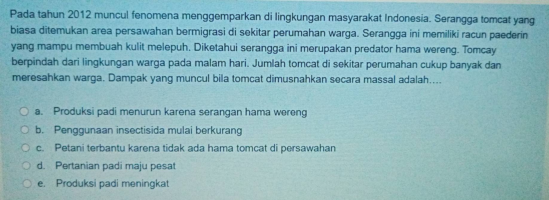 Pada tahun 2012 muncul fenomena menggemparkan di lingkungan masyarakat Indonesia. Serangga tomcat yang
biasa ditemukan area persawahan bermigrasi di sekitar perumahan warga. Serangga ini memiliki racun paederin
yang mampu membuah kulit melepuh. Diketahui serangga ini merupakan predator hama wereng. Tomcay
berpindah dari lingkungan warga pada malam hari. Jumlah tomcat di sekitar perumahan cukup banyak dan
meresahkan warga. Dampak yang muncul bila tomcat dimusnahkan secara massal adalah....
a. Produksi padi menurun karena serangan hama wereng
b. Penggunaan insectisida mulai berkurang
c. Petani terbantu karena tidak ada hama tomcat di persawahan
d. Pertanian padi maju pesat
e. Produksi padi meningkat