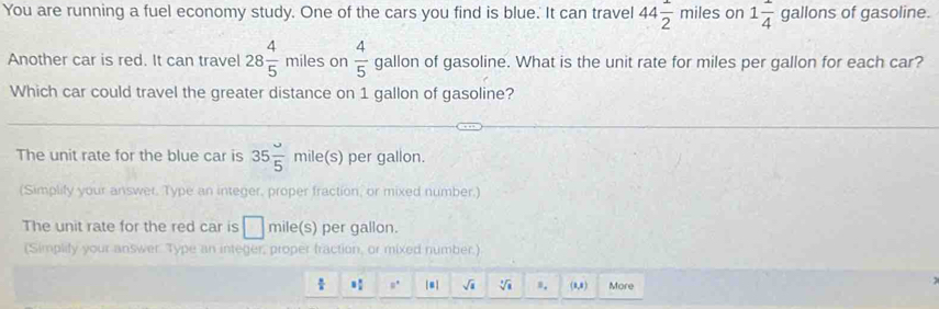 You are running a fuel economy study. One of the cars you find is blue. It can travel 44 1/2 miles on 1 1/4  gallons of gasoline. 
Another car is red. It can travel 28 4/5  miles on  4/5  gallon of gasoline. What is the unit rate for miles per gallon for each car? 
Which car could travel the greater distance on 1 gallon of gasoline? 
The unit rate for the blue car is 35 omega /5 mile(s) per gallon. 
(Simplify your answer. Type an integer, proper fraction, or mixed number.) 
The unit rate for the red car is mile(s) per gallon. 
(Simplify your answer. Type an integer, proper fraction, or mixed number.)
 x/a  mu^* sqrt(a) sqrt[3](1) n. (0,8) More