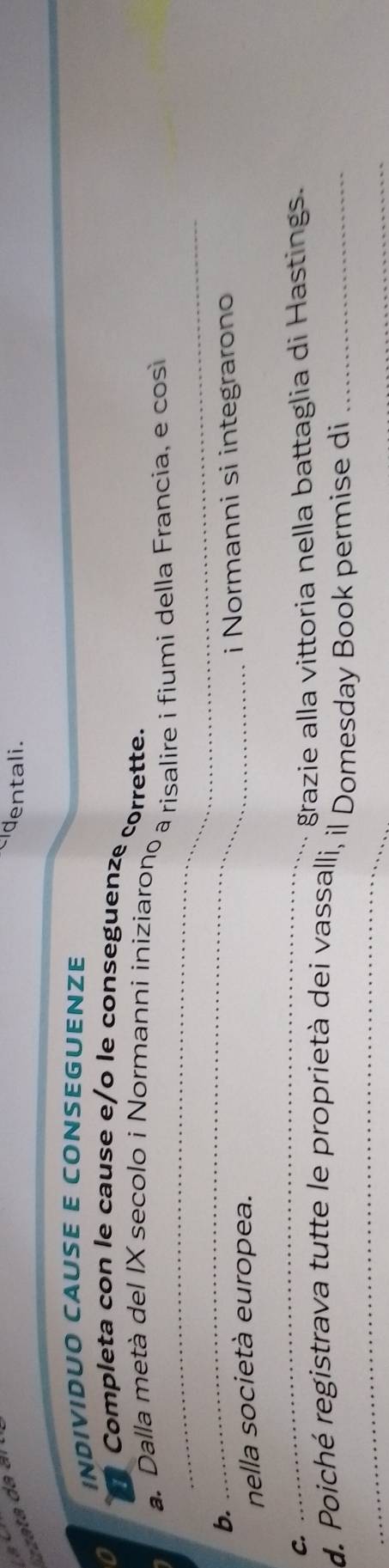 dentali. 
INDIVIDUO CAUSE E CONSEGUENZE 
o Completa con le cause e/o le conseguenze corrette. 
_ 
a. Dalla metà del IX secolo i Normanni iniziarono a risalire i fiumi della Francia, e cos 
b. 
_ 
nella società europea. i Normanni si integrarono 
C. 
_ 
grazie alla vittoria nella battaglia di Hastings. 
_ 
d. Poiché registrava tutte le proprietà dei vassalli, il Domesday Book permise di_ 
_