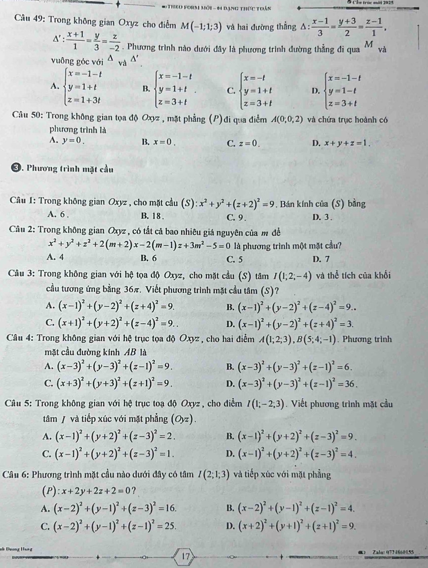 #THEO FORM Mới - 04 dạng thức toán
Câu 49: Trong không gian Oxyz cho điểm M(-1;1;3) và hai đường thẳng △ : (x-1)/3 = (y+3)/2 = (z-1)/1 ,
△ ': (x+1)/1 = y/3 = z/-2 . Phương trình nào dưới đây là phương trình dường thẳng đi qua M và
vuông góc với^(△)v A △ '
A. beginarrayl x=-1-t y=1+t z=1+3tendarray. B. beginarrayl x=-1-t y=1+t z=3+tendarray. C. beginarrayl x=-t y=1+t z=3+tendarray. D. beginarrayl x=-1-t y=1-t z=3+tendarray.
Câu 50: Trong không gian tọa độ Oxyz , mặt phẳng (P)đi qua điểm A(0;0;2) và chứa trục hoành có
phương trình là
A. y=0. B. x=0. C. z=0. D. x+y+z=1.
③. Phương trình mặt cầu
Câu I: Trong không gian Oxyz , cho mặt cầu (S): x^2+y^2+(z+2)^2=9. Bán kính của (S) bằng
A. 6 . B. 18 . C. 9 . D. 3 .
Câu 2: Trong không gian Oxyz , có tất cả bao nhiêu giá nguyên của m đề
x^2+y^2+z^2+2(m+2)x-2(m-1)z+3m^2-5=0 là phương trình một mặt cầu?
A. 4 B. 6 C. 5 D. 7
Câu 3: Trong không gian với hệ tọa độ Oxyz, cho mặt cầu (S) tâm I(1;2;-4) và thể tích của khối
cầu tương ứng bằng 36π. Viết phương trình mặt cầu tâm (S)?
A. (x-1)^2+(y-2)^2+(z+4)^2=9. B. (x-1)^2+(y-2)^2+(z-4)^2=9..
C. (x+1)^2+(y+2)^2+(z-4)^2=9.. D. (x-1)^2+(y-2)^2+(z+4)^2=3.
Câu 4: Trong không gian với hệ trục tọa độ Oxyz , cho hai điểm A(1;2;3),B(5;4;-1). Phương trình
mặt cầu đường kính AB là
A. (x-3)^2+(y-3)^2+(z-1)^2=9. B. (x-3)^2+(y-3)^2+(z-1)^2=6.
C. (x+3)^2+(y+3)^2+(z+1)^2=9. D. (x-3)^2+(y-3)^2+(z-1)^2=36.
Câu 5: Trong không gian với hệ trục toạ độ Oxyz, cho điểm I(1;-2;3).  Viết phương trình mặt cầu
tâm / và tiếp xúc với mặt phẳng (Oyz).
A. (x-1)^2+(y+2)^2+(z-3)^2=2. B. (x-1)^2+(y+2)^2+(z-3)^2=9.
C. (x-1)^2+(y+2)^2+(z-3)^2=1. D. (x-1)^2+(y+2)^2+(z-3)^2=4.
* Cầu 6: Phương trình mặt cầu nào dưới đây có tâm I(2;1;3) và tiếp xúc với mặt phẳng
(P) x+2y+2z+2=0 ?
A. (x-2)^2+(y-1)^2+(z-3)^2=16. B. (x-2)^2+(y-1)^2+(z-1)^2=4.
C. (x-2)^2+(y-1)^2+(z-1)^2=25. D. (x+2)^2+(y+1)^2+(z+1)^2=9.
17
 Zale:0774860155