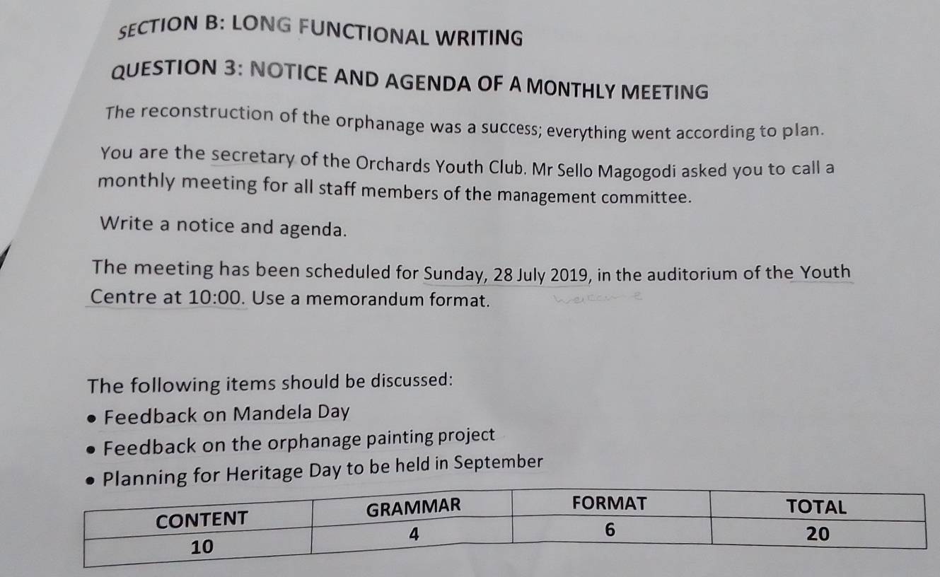 LONG FUNCTIONAL WRITING 
QUESTION 3: NOTICE AND AGENDA OF A MONTHLY MEETING 
The reconstruction of the orphanage was a success; everything went according to plan. 
You are the secretary of the Orchards Youth Club. Mr Sello Magogodi asked you to call a 
monthly meeting for all staff members of the management committee. 
Write a notice and agenda. 
The meeting has been scheduled for Sunday, 28 July 2019, in the auditorium of the Youth 
Centre at 10:00 . Use a memorandum format. 
The following items should be discussed: 
Feedback on Mandela Day 
Feedback on the orphanage painting project 
Heritage Day to be held in September