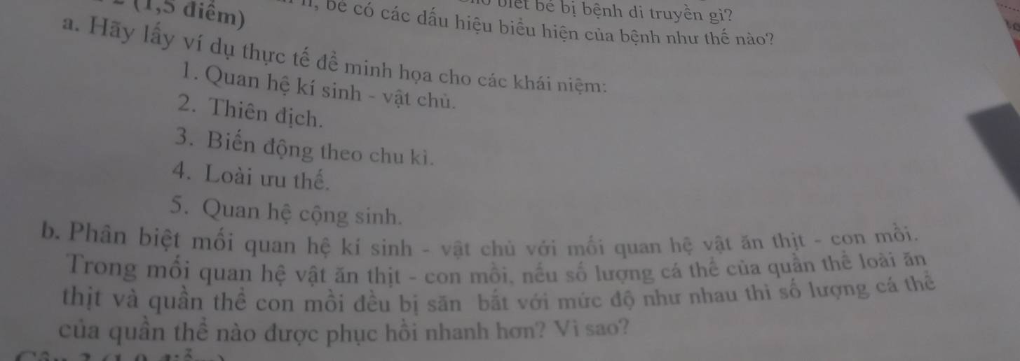 bi e ể bị bệnh di truyền gi? 
: (1,5 điểm) ' D e ó các dấu hiệu biểu hiện của bệnh như thế nào? 
a. Hãy lấy ví dụ thực tế đề minh họa cho các khái niệm; 
1. Quan hệ kí sinh - vật chủ. 
2. Thiên địch. 
3. Biến động theo chu kì. 
4. Loài ưu thế. 
5. Quan hệ cộng sinh. 
b. Phân biệt mối quan hệ kí sinh - vật chủ với mối quan hệ vật ăn thịt - con mồi. 
Trong mối quan hệ vật ăn thịt - con mồi, nếu số lượng cá thể của quần thể loài ăn 
thịt và quần thể con mồi đều bị săn bắt với mức độ như nhau thì số lượng cá thể 
của quần thể nào được phục hồi nhanh hơn? Vì sao?