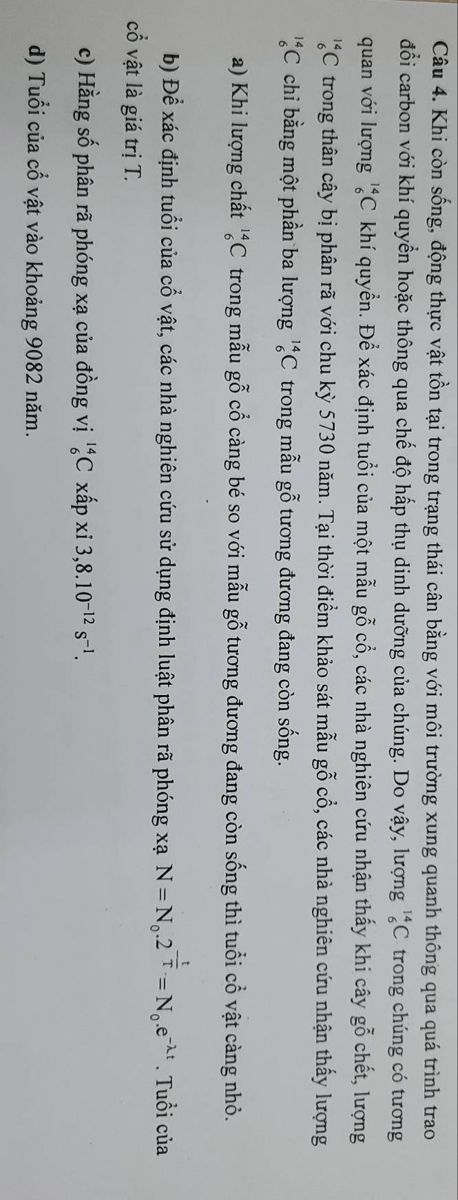Khi còn sống, động thực vật tồn tại trong trạng thái cân bằng với môi trường xung quanh thông qua quá trình trao 
đổi carbon với khí quyển hoặc thông qua chế độ hấp thụ dinh dưỡng của chúng. Do vậy, lượng _6^((14)C trong chúng có tương 
quan với lượng _6^(14)C khí quyển. Để xác định tuổi của một mẫu gỗ cổ, các nhà nghiên cứu nhận thấy khi cây gỗ chết, lượng
_6^(14)C trong thân cây bị phân rã với chu kỳ 5730 năm. Tại thời điểm khảo sát mẫu gỗ cổ, các nhà nghiên cứu nhận thấy lượng
_6^(14)C chi bằng một phần ba lượng _6^(14)C trong mẫu gỗ tương đương đang còn sống. 
a) Khi lượng chất _6^(14)C trong mẫu gỗ cổ càng bé so với mẫu gỗ tương đương đang còn sống thì tuổi cổ vật càng nhỏ. 
b) Để xác định tuổi của cổ vật, các nhà nghiên cứu sử dụng định luật phân rã phóng xạ N=N_0).2^(-frac t)T=N_0.e^(-lambda t). Tuổi của 
cổ vật là giá trị T. 
c) Hằng số phân rã phóng xạ của đồng vị _6^((14)Cxhat a)pxi3, 8.10^(-12)s^(-1). 
d) Tuổi của cổ vật vào khoảng 9082 năm.