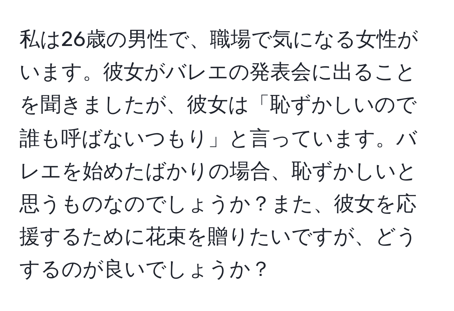 私は26歳の男性で、職場で気になる女性がいます。彼女がバレエの発表会に出ることを聞きましたが、彼女は「恥ずかしいので誰も呼ばないつもり」と言っています。バレエを始めたばかりの場合、恥ずかしいと思うものなのでしょうか？また、彼女を応援するために花束を贈りたいですが、どうするのが良いでしょうか？