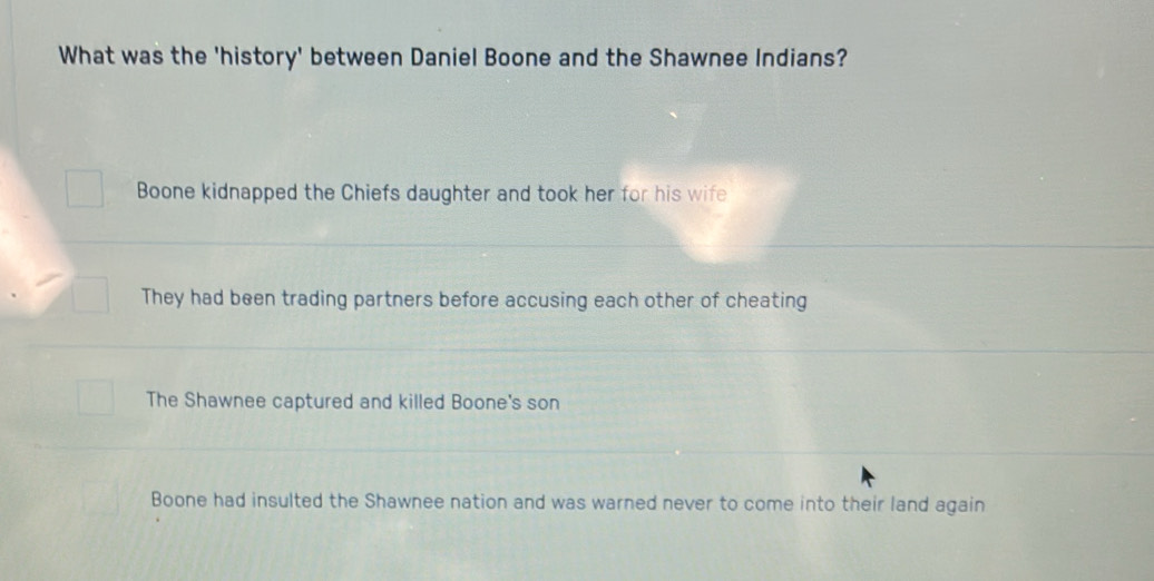 What was the 'history' between Daniel Boone and the Shawnee Indians?
Boone kidnapped the Chiefs daughter and took her for his wife
They had been trading partners before accusing each other of cheating
The Shawnee captured and killed Boone's son
Boone had insulted the Shawnee nation and was warned never to come into their land again