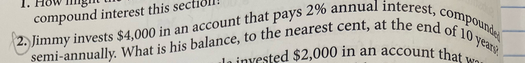 How lng 
compound interest this sectioll! 
2. Jimmy invests $4,000 in an account that pays 2% annual interest, compounded 
semi-annually. What is his balance, to the nearest cent, at the end of 10 years? 
v ted $2,000 in an account that