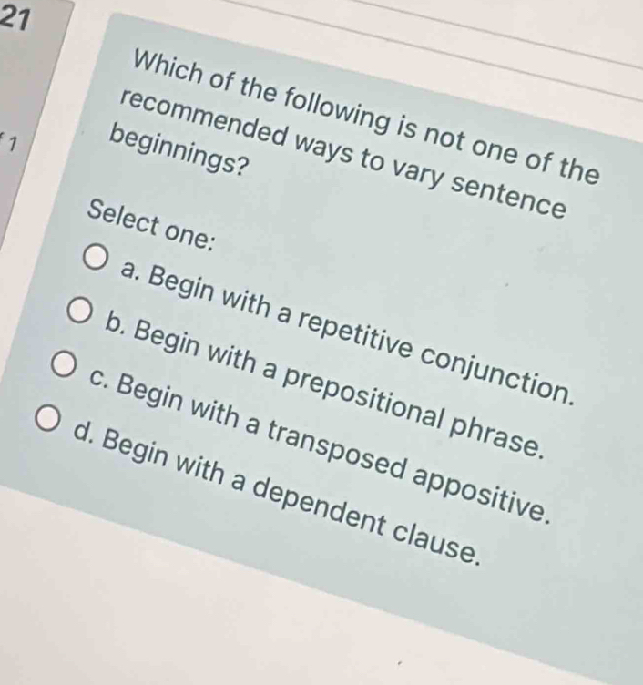 Which of the following is not one of the
1
beginnings?
recommended ways to vary sentence
Select one:
a. Begin with a repetitive conjunction
b. Begin with a prepositional phrase
c. Begin with a transposed appositive
d. Begin with a dependent clause