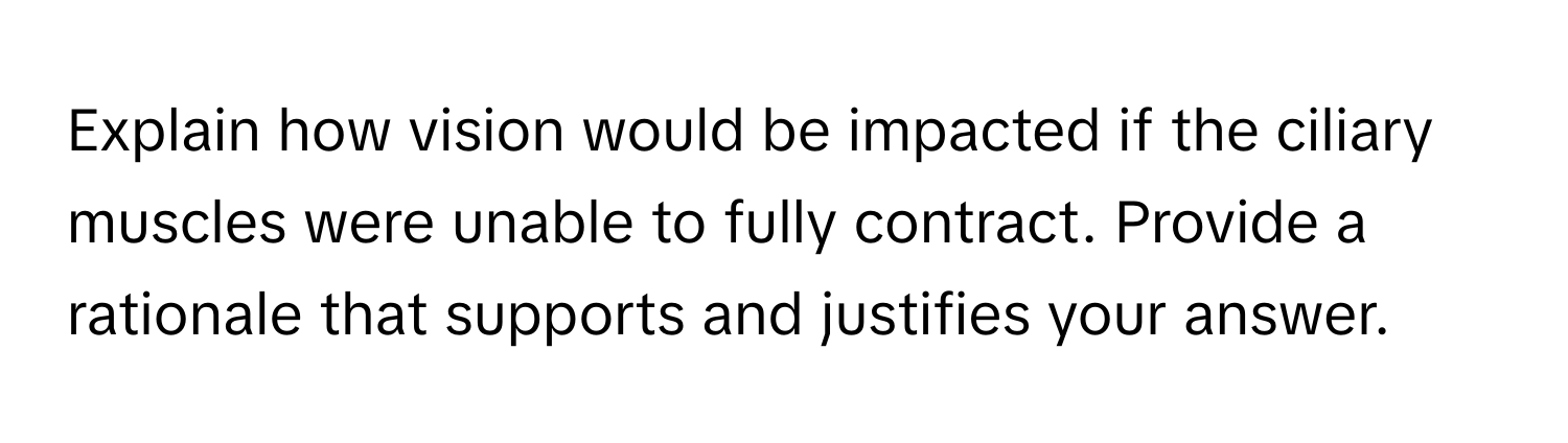 Explain how vision would be impacted if the ciliary muscles were unable to fully contract. Provide a rationale that supports and justifies your answer.