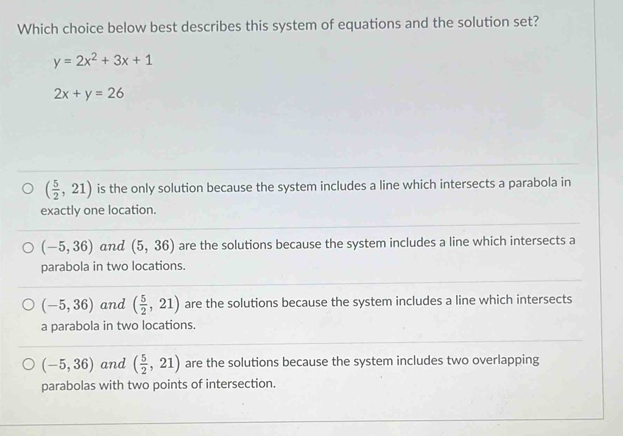 Which choice below best describes this system of equations and the solution set?
y=2x^2+3x+1
2x+y=26
( 5/2 ,21) is the only solution because the system includes a line which intersects a parabola in
exactly one location.
(-5,36) and (5,36) are the solutions because the system includes a line which intersects a
parabola in two locations.
(-5,36) and ( 5/2 ,21) are the solutions because the system includes a line which intersects
a parabola in two locations.
(-5,36) and ( 5/2 ,21) are the solutions because the system includes two overlapping
parabolas with two points of intersection.