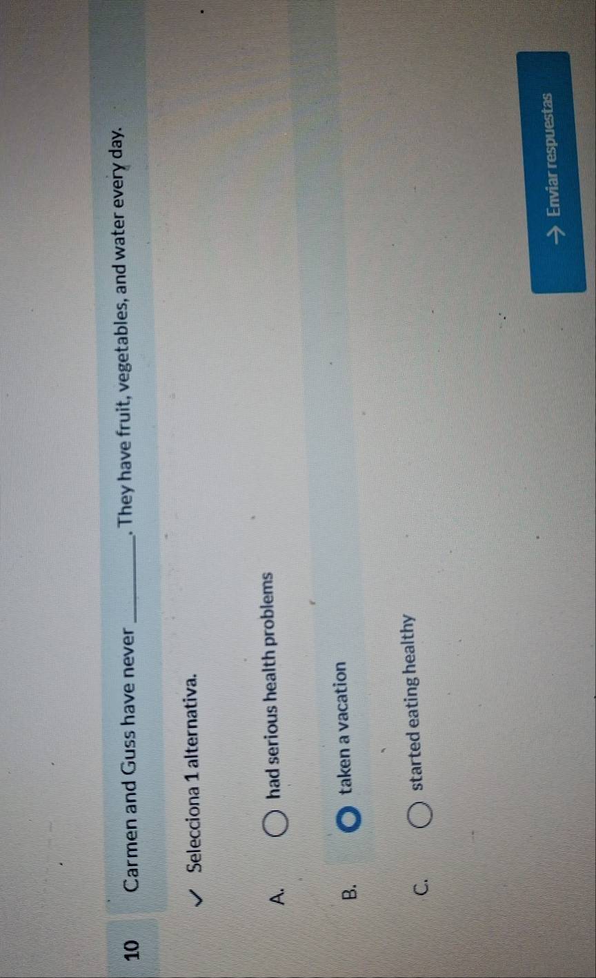 Carmen and Guss have never _. They have fruit, vegetables, and water every day.
Selecciona 1 alternativa.
A. had serious health problems
B. taken a vacation
C. started eating healthy
Enviar respuestas