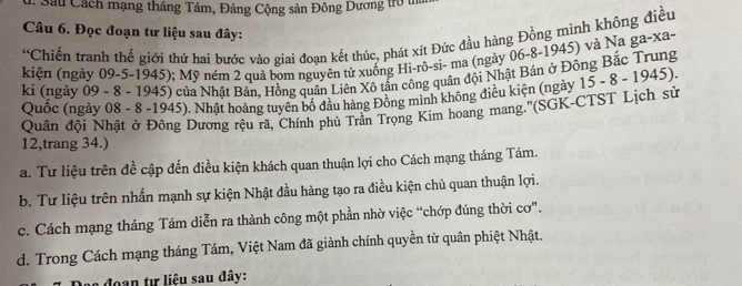 Sau Cách mạng tháng Tám, Đảng Cộng sản Đông Dương trò t
Câu 6. Đọc đoạn tư liệu sau đây:
“Chiến tranh thế giới thứ hai bước vào giai đoạn kết thúc, phát xít Đức đầu hàng Đồng mình không điều
kiện (ngày 09 -5-1945); Mỹ ném 2 quả bom nguyên tử xuống Hi-rô-si- ma (ngày 06 -8-1945) và Na ga-xa-
ki (ngày 09 - 8 - 1945) của Nhật Bản, Hồng quân Liên Xô tấn công quân đội Nhật Bán ở Đông Bắc Trung
Quốc (ngày 08 - 8 -1945). Nhật hoàng tuyên bố đầu hàng Đồng minh không điều kiện (ngày 15 - 8 - 1945).
Quân đội Nhật ở Đông Dương rệu rã, Chính phủ Trần Trọng Kim hoang mang.''(SGK-CTST Lịch sử
12,trang 34.)
a. Tư liệu trên đề cập đến điều kiện khách quan thuận lợi cho Cách mạng tháng Tám.
b. Tư liệu trên nhấn mạnh sự kiện Nhật đầu hàng tạo ra điều kiện chủ quan thuận lợi.
c. Cách mạng tháng Tám diễn ra thành công một phần nhờ việc “chớp đúng thời cơ”.
d. Trong Cách mạng tháng Tám, Việt Nam đã giành chính quyền từ quân phiệt Nhật.
đoạn tự liệu sau đây: