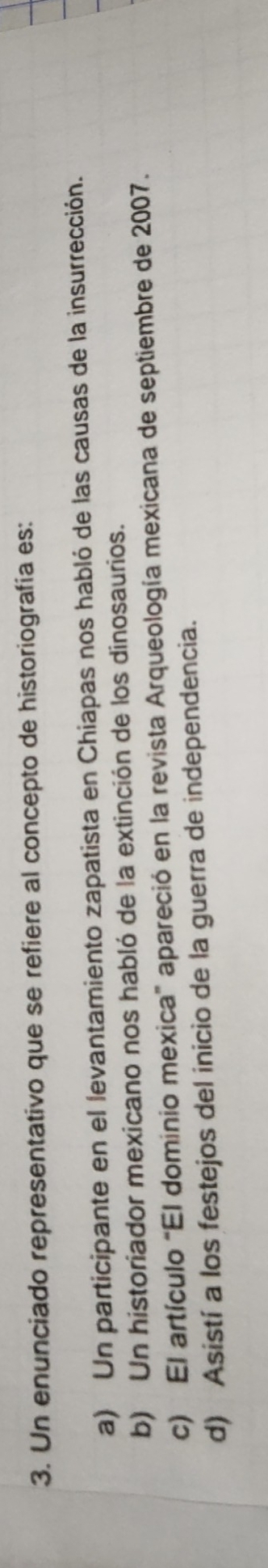 Un enunciado representativo que se refiere al concepto de historiografía es:
a) Un participante en el levantamiento zapatista en Chiapas nos habló de las causas de la insurrección.
b) Un historiador mexicano nos habló de la extinción de los dinosaurios.
c) El artículo “El dominio mexica” apareció en la revista Arqueología mexicana de septiembre de 2007.
d) Asistí a los festejos del inicio de la guerra de independencia.