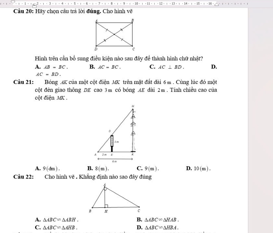 5
2. ι·3 。 1 6 7 . 1 8 · ι · 9 · ι · 10 · . 11 . . 12 · · 13 14 . 15 · 16 
Câu 20: Hãy chọn câu trả lời đúng. Cho hình vẽ
Hình trên cần bổ sung điều kiện nào sau đây để thành hình chữ nhật?
A. AB=BC. B. AC=BC. C. AC⊥ BD. D.
AC=BD. 
Câu 21: Bóng AK của một cột điện MK trên mặt đất dài 6 m. Cùng lúc đó một
cột đèn giao thông DE cao 3m có bóng AE dài 2m. Tính chiều cao của
cột điện MK.
A. 9(dm). B. 8(m). C. 9(m). D. 10(m). 
Câu 22: Cho hình vẽ . Khẳng định nào sao đây đúng
A. △ ABC∽ △ ABH. B. △ ABC∽ △ HAB.
D.
C. △ ABC∽ △ AHB. △ ABC∽ △ HBA.