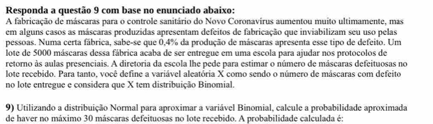 Responda a questão 9 com base no enunciado abaixo: 
A fabricação de máscaras para o controle sanitário do Novo Coronavírus aumentou muito ultimamente, mas 
em alguns casos as máscaras produzidas apresentam defeitos de fabricação que inviabilizam seu uso pelas 
pessoas. Numa certa fábrica, sabe-se que 0,4% da produção de máscaras apresenta esse tipo de defeito. Um 
lote de 5000 máscaras dessa fábrica acaba de ser entregue em uma escola para ajudar nos protocolos de 
retorno às aulas presenciais. A diretoria da escola lhe pede para estimar o número de máscaras defeituosas no 
lote recebido. Para tanto, você define a variável aleatória X como sendo o número de máscaras com defeito 
no lote entregue e considera que X tem distribuição Binomial. 
9) Utilizando a distribuição Normal para aproximar a variável Binomial, calcule a probabilidade aproximada 
de haver no máximo 30 máscaras defeituosas no lote recebido. A probabilidade calculada é: