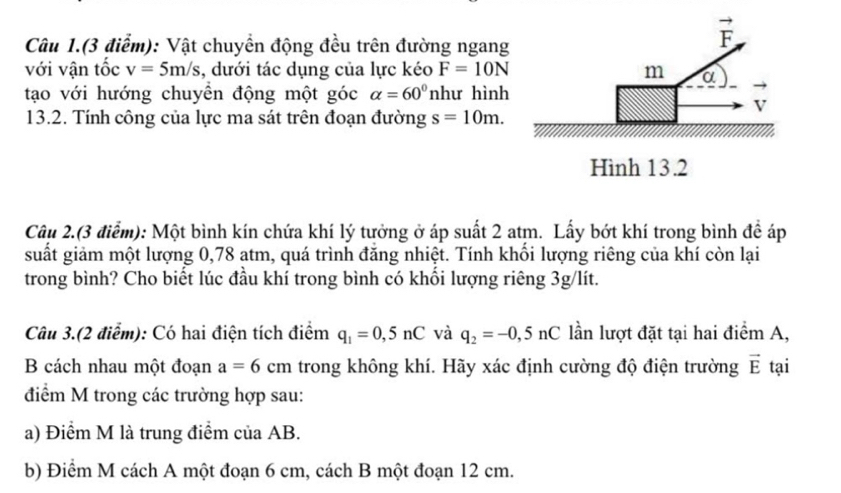 Câu 1.(3 điểm): Vật chuyền động đều trên đường ngang
vector F
với vận tốc v=5m/s , dưới tác dụng của lực kéo F=10N m a 
tạo với hướng chuyền động một góc alpha =60° như hình
V
13.2. Tính công của lực ma sát trên đoạn đường s=10m. 
Hình 13.2 
Câu 2.(3 điểm): Một bình kín chứa khí lý tưởng ở áp suất 2 atm. Lấy bớt khí trong bình đề áp 
suất giảm một lượng 0,78 atm, quá trình đăng nhiệt. Tính khổi lượng riêng của khí còn lại 
trong bình? Cho biết lúc đầu khí trong bình có khối lượng riêng 3g/lít. 
Câu 3.(2 điểm): Có hai điện tích điểm q_1=0,5nC và q_2=-0,5nC lần lượt đặt tại hai điểm A, 
B cách nhau một đoạn a=6cm trong không khí. Hãy xác định cường độ điện trường vector E tại 
điểm M trong các trường hợp sau: 
a) Điểm M là trung điểm của AB. 
b) Điểm M cách A một đoạn 6 cm, cách B một đoạn 12 cm.