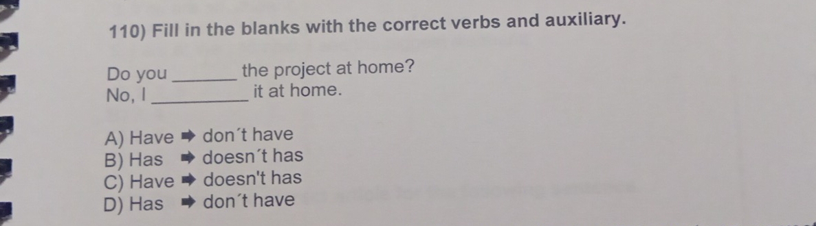 Fill in the blanks with the correct verbs and auxiliary.
Do you _the project at home?
No, I _it at home.
A) Have don´t have
B) Has doesn´t has
C) Have doesn't has
D) Has ◆ don't have