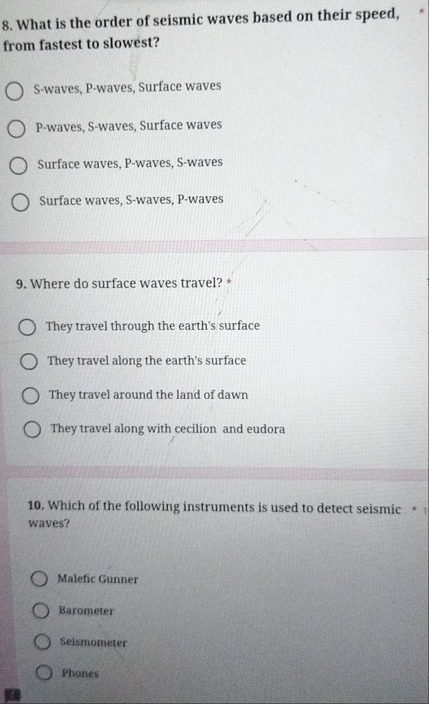 What is the order of seismic waves based on their speed,
from fastest to slowest?
S -waves, P -waves, Surface waves
P -waves, S -waves, Surface waves
Surface waves, P -waves, S -waves
Surface waves, S -waves, P -waves
9. Where do surface waves travel? *
They travel through the earth's surface
They travel along the earth's surface
They travel around the land of dawn
They travel along with cecilion and eudora
10. Which of the following instruments is used to detect seismic * 
waves?
Malefic Gunner
Barometer
Seismometer
Phones