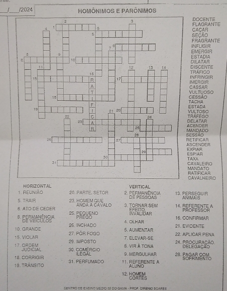 2024 HOMÔNIMOS E PARÔNIMOS 
DOCENTE 
FLAGRANTE 
CAÇAR 
SEÇÃO 
Frágrante 
INFLIGIR 
EMERGIR 
ESTADIA 
DILATAR 
DISCENTE 
TRÁFICO 
INFRINGIR 
IMERGIA 
CASSAR 
VULTUOSO 
TACHA Cessão 
ESTADA 
VULTOSO 
Del Atar TRAFEGO 
MANDADO ACENDER 
RETIFICAR Sessão 
ASCENDER 
ESPIAR EXPIAR 
TAXA 
CAVALEIRO 
RATIFICAR MANDATO 
CAVALHEIRO 
HORIZONTAL VERTICAL 
1. REUNIÃO 20. PARTE. SETOR 2. Permanência DE PESSOAS 13. PERSEGUIR ANIMAIS 
5. TRAIR 23. HOMEM QUE ANDA A CAVALO 3. TORNAR SEM 14. Référente A 
6. ATO DE CEDER 25. PEQUENO INVALIDAR EFEITO PROFESSOR 
8. Permanência De veícuLOs PREGO 4. OLHAR 16. CONFIRMAR 
10. GRANDE 26. INCHADO 21. EVIDENTE 
15, VIOLAR 27. PÖR FOGO 
5. AUMENTAR 22. APLICAR PENA 
29. IMPOSTO 7. ELEVAR-SE 
17. ORDEM JUDICIAL 30. Comércio s. vir à tona 24. PrOCURAção. Delegação 
18. CORRIGIR ILEGAL 9. MERGULHAR 28. PAGAR COM 
19. TránsIto 31. PERFUMADO 11. REFERENTE A ALUNO SOFRIMENTO 
12. HOMEM CoRtê 
Centro de Ensino Medio 22 do Gama « Prof. Cirémio Scarês
