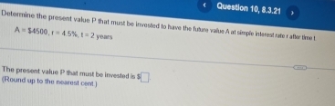 Question 10, 8.3.21 
Determine the present value P that must be invested to have the fulure value A at simple interest rate r after time t
A=$4500, r=4.5% , t=2 year 
The present value P that must be invested is 
(Round up to the nearest cent.) ^1□