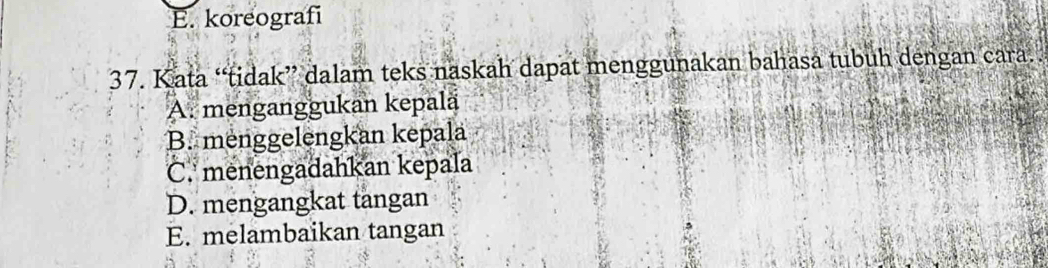 E. koreografi
37. Kata “tidak” dalam teks naskah dapat menggunakan bahasa tubuh dengan cara.
A. menganggukan kepalä
B. menggelengkan kepala
C. menengadahkan kepala
D. mengangkat tangan
E. melambaikan tangan