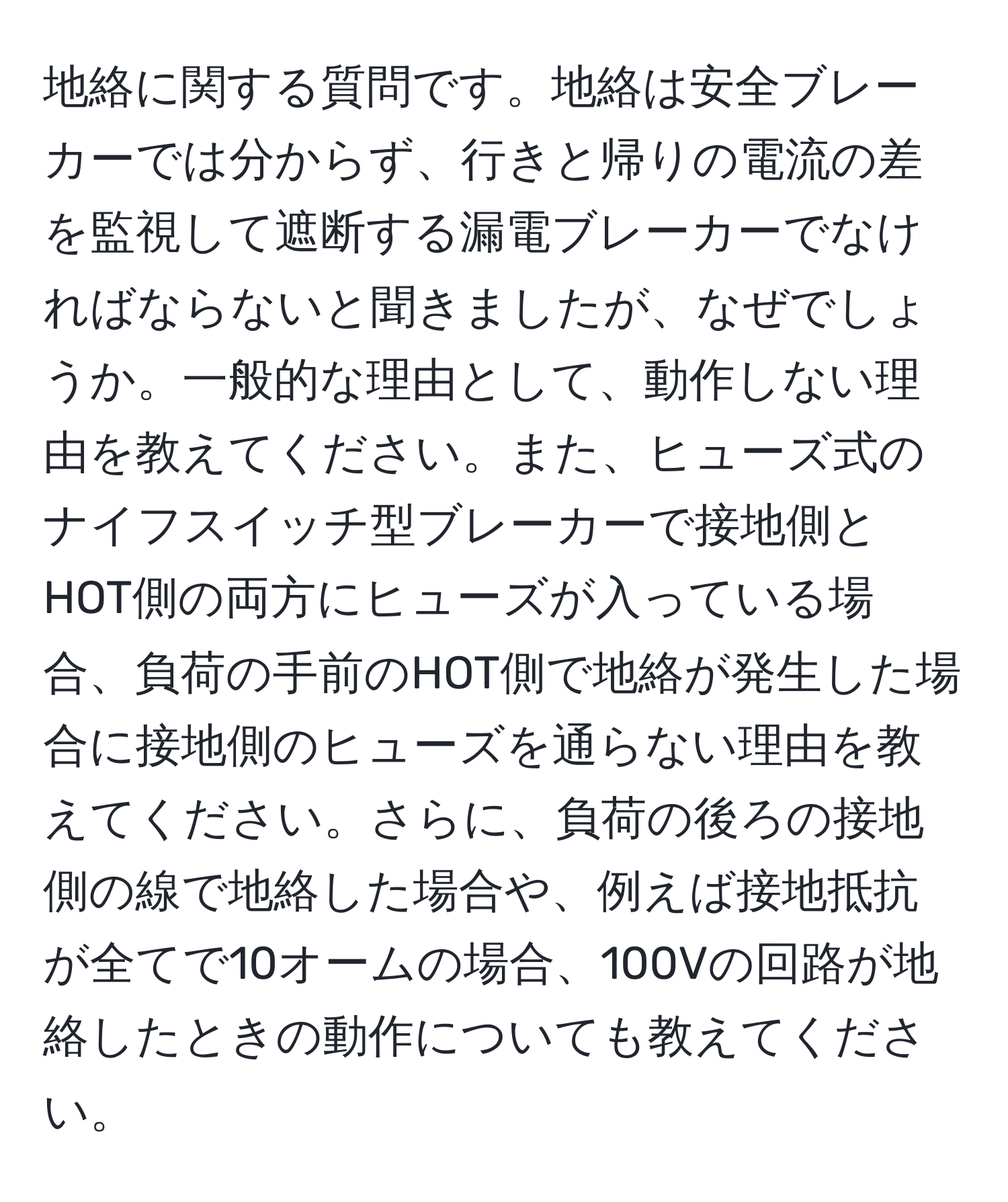 地絡に関する質問です。地絡は安全ブレーカーでは分からず、行きと帰りの電流の差を監視して遮断する漏電ブレーカーでなければならないと聞きましたが、なぜでしょうか。一般的な理由として、動作しない理由を教えてください。また、ヒューズ式のナイフスイッチ型ブレーカーで接地側とHOT側の両方にヒューズが入っている場合、負荷の手前のHOT側で地絡が発生した場合に接地側のヒューズを通らない理由を教えてください。さらに、負荷の後ろの接地側の線で地絡した場合や、例えば接地抵抗が全てで10オームの場合、100Vの回路が地絡したときの動作についても教えてください。