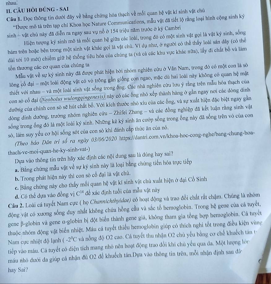 nhau'
II. CÂU HỏI đÚNG - SAI
Câu 1. Đọc thông tin dưới đây về bằng chứng hóa thạch về mối quan hệ vật kí sinh vật chủ
“Được mô tả trên tạp chí Khoa học Nature Communications, mẫu vật đã tiết lộ rằng loại hình cộng sinh ký
sinh  vật chủ này đã diễn ra ngay sau vụ nổ ở 154 triệu năm trước ở kỷ Cambri
Hiện tượng ký sinh mô tả mối quan hệ giữa các loài, trong đó có một sinh vật gọi là vật ký sinh, sống
bám trên hoặc bên trong một sinh vật khác gọi là vật chủ. Ví dụ như, ở người có thể thấy loài sản dây (có thể
dài tới 10 mét) chiếm giữ hệ thống tiêu hóa của chúng ta (và cả các khu vực khác nữa), lấy đi chất bố và làm
tổn thương các cơ quan của chúng ta
Mẫu vật về sự ký sinh này đã được phát hiện bởi nhóm nghiên cứu ở Vân Nam, trong đó có một con là sò
lông cổ đại - một loài động vật có vỏ trông gần giống con ngao, mặc dù hai loài này không có quan hệ mật
thiết với nhau - và một loài sinh vật sống trong ống. Các nhà nghiên cứu lưu ý rằng trên mẫu hóa thạch của
con sò cổ đại (Neobolus wulongqingenesis) này có các ống nhỏ xếp thành hàng ở gần ngay nơi các dòng dinh
dưỡng của chính con sò sẽ hút chất bỗ. Với kích thước nhỏ xíu của các ống, và sự xuất hiện đặc biệt ngay gần
dòng dinh dưỡng, trưởng nhóm nghiên cứu - Zhifei Zhang - và các đồng nghiệp đã kết luận rằng sinh vật
sống trong ống đó là một loài ký sinh. Những kẻ ký sinh ăn cướp sống trong ống này đã sống trên vỏ của con
sò, làm suy yếu cơ hội sống sót của con sò khi đánh cắp thức ăn của nó.
(Theo báo Dân tri số ra ngày 03/06/2020 https://dantri.com.vn/khoa-hoc-cong-nghe/bang-chung-hoa-
thach-ve-moi-quan-he-ky-sinh-vat-)
Dựa vào thông tin trên hãy xác định các nội dung sau là dúng hay sai?
a. Bằng chứng mẫu vật về sự ký sinh này là loại bằng chứng tiến hóa trực tiếp
b. Trong phát hiện này thì con sò cổ đại là vật chủ.
c. Bằng chứng này cho thấy mối quan hệ vật kí sinh vật chủ xuất hiện ở đại Cổ Sinh
d. Có thể dựa vào đồng vị C^(14) để xác định tuổi của mẫu vật này
Câu 2. Loài cá tuyết Nam cực ( họ Channichthyidae) có hoạt động và trao đổi chất rất chậm. Chúng là nhóm
động vật có xương sống duy nhất không chứa hồng cầu và sắc tố hemoglobin. Trong hệ gene của cá tuyết,
gene β-globin và gene α-globin bị đột biến thành gene giả, không tham gia tổng hợp hemoglobin. Cá tuyết
thuộc nhóm động vật biến nhiệt. Máu cá tuyết thiếu hemoglobin giúp có thích nghi tốt trong điều kiện vùng
Nam cực nhiệt độ lạnh (-2^0C và nồng độ O2 cao. Cá tuyết thu nhận O2 chủ yếu bằng cơ chế khuếch tán 
tiếp vào máu. Cá tuyết có diện tích mang nhỏ nên hoạt động trao đổi khí chủ yếu qua da. Một lượng lớn
máu nhỏ dưới da giúp cá nhận đủ O2 để khuếch tán.Dựa vào thông tin trên, mỗi nhận định sau đây
hay Sai?