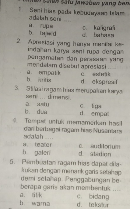 San salan satu jawaban yang bena
1. Seni hias pada kebudayaan Islam
adalah seni ....
a rupa c、 kaligrafi
bù tajwid dà bahasa
2. Apresiasi yang hanya menilai ke-
indahan karya seni rupa dengan
pengamatan dan perasaan yang
mendalam disebut apresiasi ....
a empatik c. estetik
b. kritis d ekspresif
3. Stilasi ragam hias merupakan karya
seni ... dimensi.
a satu c. tiga
bù dua d. empat
4. Tempat untuk memamerkan hasil
dari berbagai ragam hias Nusantara
adalah ...
a. teater c. auditorium
b. galeri d. stadion
5. Pembuatan ragam hias dapat dila-
kukan dengan menarik garis setahap
demi setahap. Penggabungan be-
berapa garis akan membentuk ....
a. titik cí bidang
b. warna d. tekstur