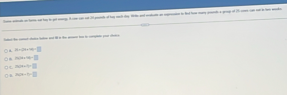 Some animals on farms eat hay to get energy.A cow can eat 24 pounds of hay each day White and evaluate an expression to find how many pounds a group of 25 cows can eat in two weeks.
Select the comect choice below and fill in the anower bos to complete your choice.
A 25+(24* 14)=□
B 25(24* 14)=□
C. 25(24* 7)=□
D. 25(24+7)=□