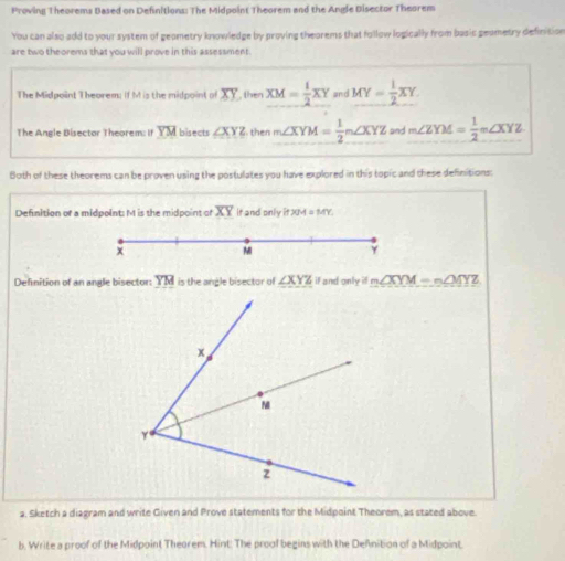 Proving Theorems Based on Definitions: The Midpoint Theorem and the Angle Disector Theorem 
You can also add to your system of geometry knowledge by proving theorems that follow logically from basic geametry definition 
are two theorems that you will prove in this assessment. 
The Midpoint Theorem; if M is the midpoint of overline XY then XM= 1/2 XY and MY= 1/2 XY. 
The Angle Bisector Theorem: If YM bisects ∠ XYZ then m∠ XYM= 1/2 m∠ XYZ and m∠ ZYM= 1/2 m∠ XYZ
Both of these theorems can be proven using the postulates you have explored in this topic and chese definitions: 
Defnition of a midpoint: M is the midpoint of overline XY it and only it JM = MY. 
Definition of an angle bisector: YM is the angle bisector of ∠ XYZ if and onlyidm∠ XYM=n∠ MYZ
a. Sketch a diagram and write Given and Prove statements for the Midpoint Theorem, as stated above. 
b, Write a proof of the Midpoint Theorem. Hint. The proof begins with the Defnition of a Midpoint.