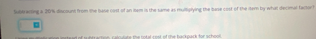 Subtracting a 20% discount from the base cost of an item is the same as multiplying the base cost of the item by what decimal factor?
multiplication instead of subtraction, calculate the total cost of the backpack for school.