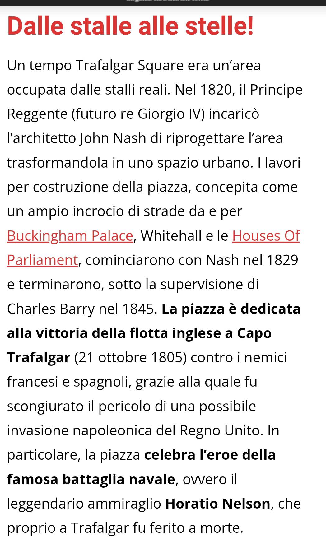 Dalle stalle alle stelle! 
Un tempo Trafalgar Square era un’area 
occupata dalle stalli reali. Nel 1820, il Principe 
Reggente (futuro re Giorgio IV) incaricò 
l'architetto John Nash di riprogettare l’area 
trasformandola in uno spazio urbano. I lavori 
per costruzione della piazza, concepita come 
un ampio incrocio di strade da e per 
Buckingham Palace, Whitehall e le Houses Of 
Parliament, cominciarono con Nash nel 1829 
e terminarono, sotto la supervisione di 
Charles Barry nel 1845. La piazza è dedicata 
alla vittoria della flotta inglese a Capo 
Trafalgar (21 ottobre 1805) contro i nemici 
francesi e spagnoli, grazie alla quale fu 
scongiurato il pericolo di una possibile 
invasione napoleonica del Regno Unito. In 
particolare, la piazza celebra l’eroe della 
famosa battaglia navale, ovvero il 
leggendario ammiraglio Horatio Nelson, che 
proprio a Trafalgar fu ferito a morte.