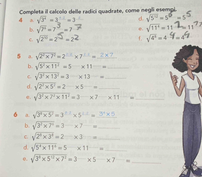 Completa il calcolo delle radici quadrate, come negli esempi. 
4 a. sqrt(3^4)=3^(frac 4)=3
d. sqrt(5^(12))=5^(□)=5
b. sqrt(7^6)=7^3=7 sqrt(11^4)=11
e. 
c. √2'= 2 =22 f. sqrt(4^8)=4=4
5 a. sqrt(2^2* 7^2)=2^(_ 2· 2)* 7^(_ 2· 2)=_ 2* 7
b. sqrt(5^2* 11^2)=5-* 11^-= _ 
c. sqrt(3^2* 13^2)=3* 13^(_ )= _ 
d. sqrt(2^2* 5^2)=2-* 5-= _ 
e. sqrt(3^2* 7^2* 11^2)=3-* 7-* 11^(_ )= _ 
6 a. sqrt(3^8* 5^2)=3^(frac 8· 2)* 5^(2.4* 5)=_ 3^4* 5
b. sqrt(3^2* 7^6)=3-* 7^(_ )= _ 
C. sqrt(2^8* 3^8)=2_ = _ 
d. sqrt(5^4* 11^6)=5* 11^(_ )= _ 
e. sqrt(3^8* 5^(12)* 7^2)=3* 5^(_ 7)= _