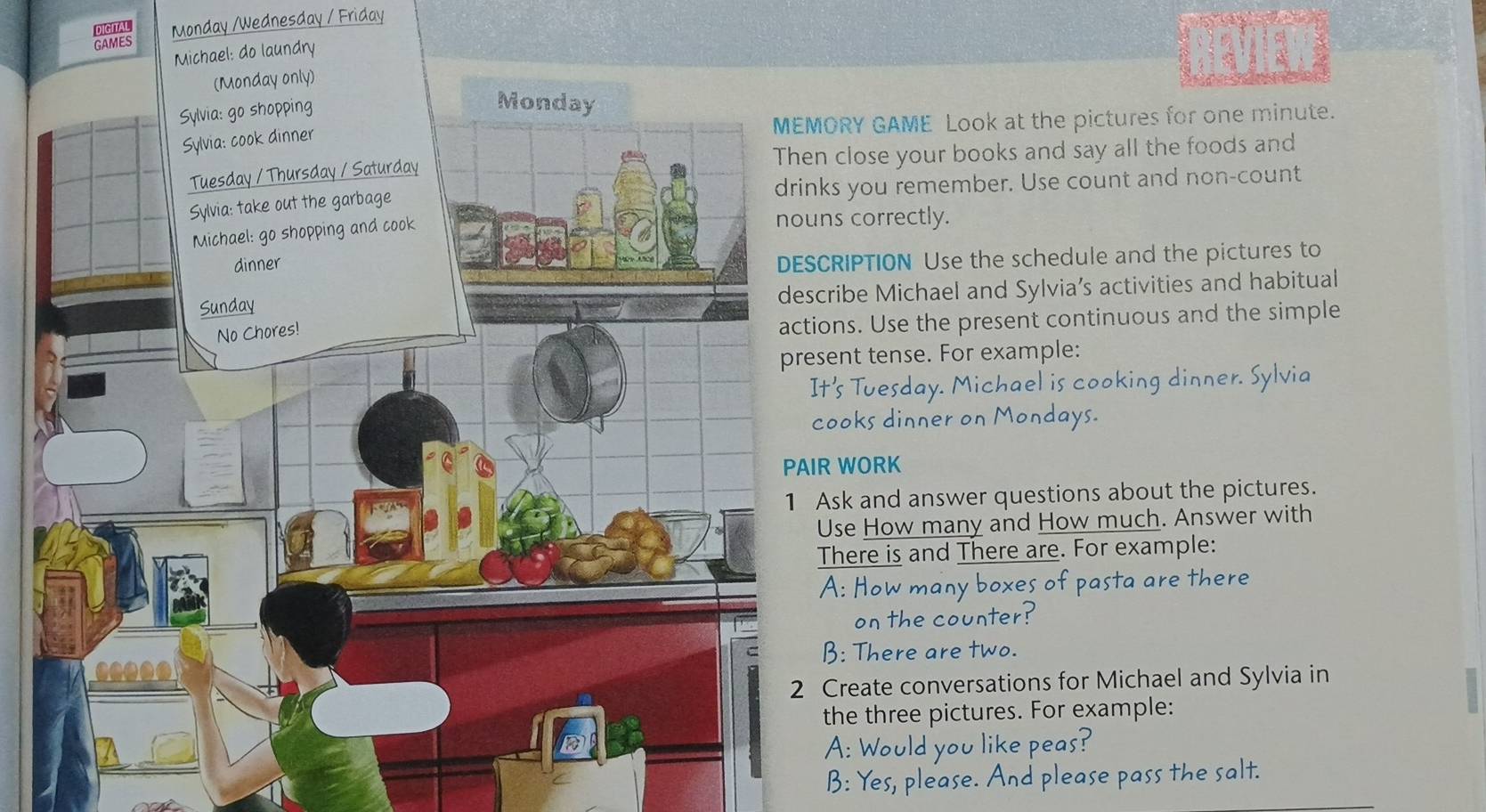 DIGITAL 
GAMES Monday /Wednesday / Friday 
Michael: do laundry 
RY GAME Look at the pictures for one minute. 
close your books and say all the foods and 
you remember. Use count and non-count 
correctly. 
IPTION Use the schedule and the pictures to 
be Michael and Sylvia’s activities and habitual 
s. Use the present continuous and the simple 
nt tense. For example: 
s Tuesday. Michael is cooking dinner. Sylvia 
oks dinner on Mondays. 
WORK 
k and answer questions about the pictures. 
se How many and How much. Answer with 
here is and There are. For example: 
pasta are there 
or oun t er 
: There are two. 
reate conversations for Michael and Sylvia in 
he three pictures. For example: 
you like peas? 
ease. lease pass the salt.