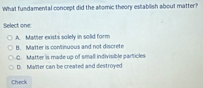 What fundamental concept did the atomic theory establish about matter?
Select one:
A. Matter exists solely in solid form
B Matter is continuous and not discrete
C. Matter is made up of small indivisible particles
D. Matter can be created and destroyed
Check