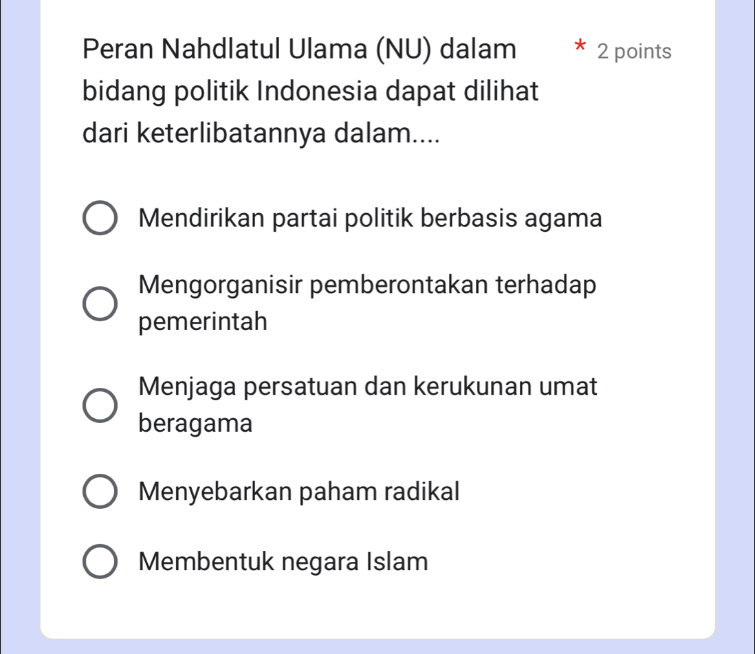 Peran Nahdlatul Ulama (NU) dalam 2 points
bidang politik Indonesia dapat dilihat
dari keterlibatannya dalam....
Mendirikan partai politik berbasis agama
Mengorganisir pemberontakan terhadap
pemerintah
Menjaga persatuan dan kerukunan umat
beragama
Menyebarkan paham radikal
Membentuk negara Islam