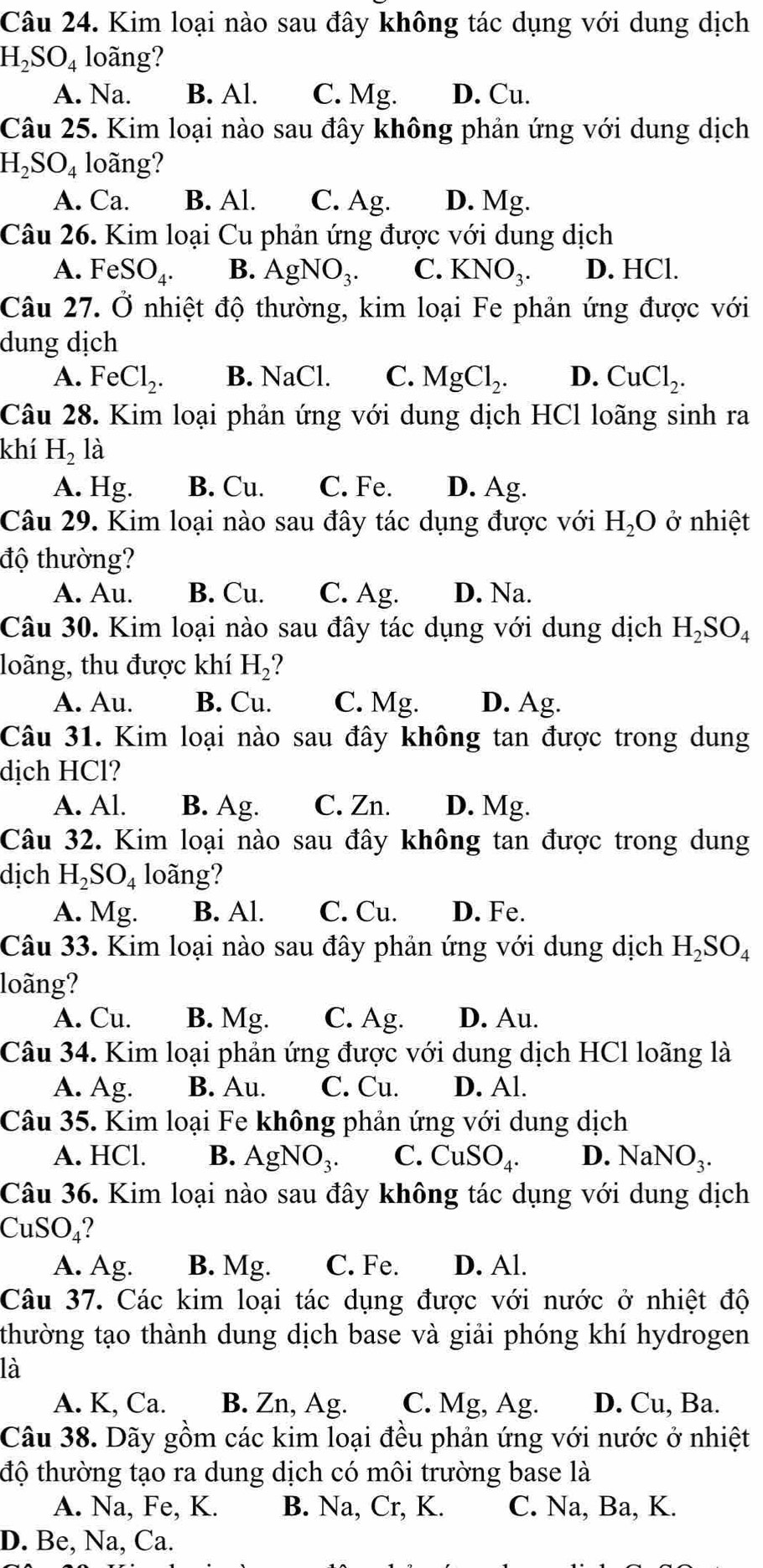 Kim loại nào sau đây không tác dụng với dung dịch
H_2SO_4 loãng?
A. Na. B. Al. C. Mg. D. Cu.
Câu 25. Kim loại nào sau đây không phản ứng với dung dịch
H_2SO_4 loãng?
A. Ca. B. Al. C. Ag. D. Mg.
Câu 26. Kim loại Cu phản ứng được với dung dịch
A. FeSO_4. B. AgNO_3. C. KNO_3. D. HCl.
Câu 27. dot O * nhiệt độ thường, kim loại Fe phản ứng được với
dung dịch
A. FeCl_2. B. NaCl. C. MgCl_2. D. CuCl_2.
Câu 28. Kim loại phản ứng với dung dịch HCl loãng sinh ra
khí H_2la
A. Hg. B. Cu. C. Fe. D. Ag.
Câu 29. Kim loại nào sau đây tác dụng được với H_2O ở nhiệt
độ thường?
A. Au. B. Cu. C. Ag. D. Na.
Câu 30. Kim loại nào sau đây tác dụng với dung dịch H_2SO_4
loãng, thu được khí H_2
A. Au. B. Cu. C. Mg. D. Ag.
Câu 31. Kim loại nào sau đây không tan được trong dung
dịch HCl?
A. Al. B. Ag. C. Zn. D. Mg.
Câu 32. Kim loại nào sau đây không tan được trong dung
dịch H_2SO_4 loãng?
A. Mg. B. Al. C. Cu. D. Fe.
Câu 33. Kim loại nào sau đây phản ứng với dung dịch H_2SO_4
loãng?
A. Cu. B. Mg. C. Ag. D. Au.
Câu 34. Kim loại phản ứng được với dung dịch HCl loãng là
A. Ag. B. Au. C. Cu. D. Al.
Câu 35. Kim loại Fe không phản ứng với dung dịch
A. HCl. B. AgNO_3. C. CuSO_4. D. NaNO_3.
Câu 36. Kim loại nào sau đây không tác dụng với dung dịch
CuSO_4
A. Ag. B. Mg. C. Fe. D. Al.
Câu 37. Các kim loại tác dụng được với nước ở nhiệt độ
thường tạo thành dung dịch base và giải phóng khí hydrogen
là
A. K, Ca. B. Zn, Ag. C. Mg, Ag. D. Cu, Ba.
Câu 38. Dãy gồm các kim loại đều phản ứng với nước ở nhiệt
độ thường tạo ra dung dịch có môi trường base là
A. Na, Fe, K. B. Na, Cr, K. C. Na, Ba, K.
D. Be, Na, Ca.