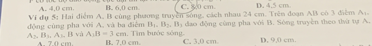 A. 4,0 cm. B. 6,0 cm. C. 8 0 cm. D. 4,5 cm
Ví dụ 5: Hai điểm A, B cùng phương truyền sóng, cách nhau 24 cm. Trên đoạn AB có 3 điễm A_1. 
động cùng pha với A. và ba điểm B_1, B_2, B_3 dao động cùng pha với B. Sóng truyền theo thứ tự A.
A_2, B_3, A_3 , B và A_3B=3cm. Tìm bước sóng.
A. 7 0 cm. B. 7.0 cm. C. 3,0 cm. D. 9,0 cm.