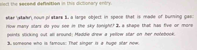 elect the second definition in this dictionary entry. 
star stahr noun pl stars 1. a large object in space that is made of burning gas: 
How many stars do you see in the sky tonight? 2. a shape that has five or more 
points sticking out all around; Maddie drew a yellow star on her notebook. 
3. someone who is famous: That singer is a huge star now.