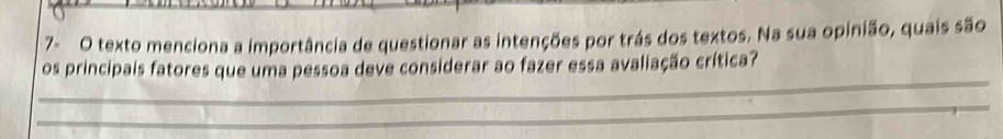 7- O texto menciona a importância de questionar as intenções por trás dos textos. Na sua opinião, quais são 
_ 
os principais fatores que uma pessoa deve considerar ao fazer essa avaliação crítica? 
_