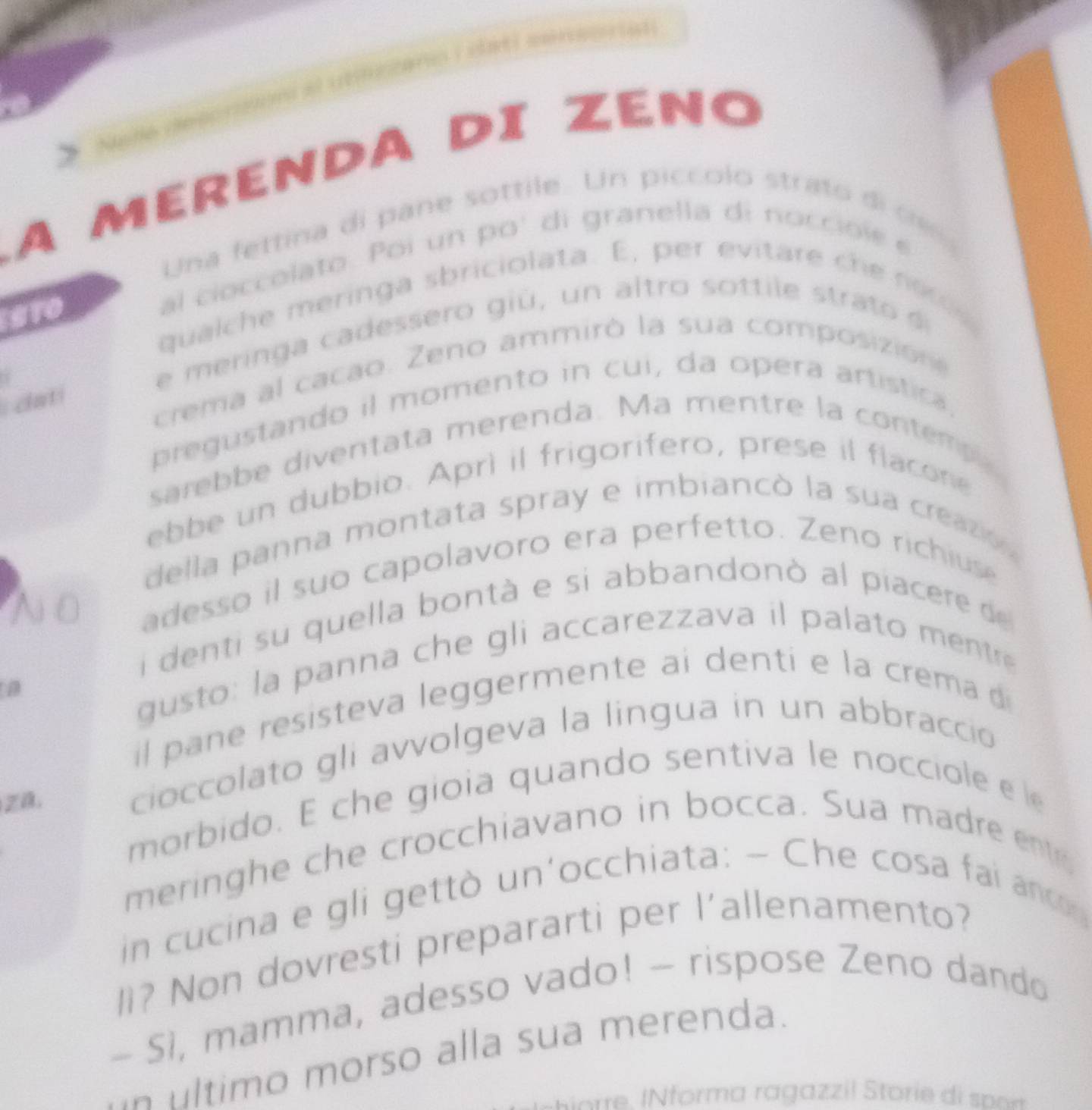 A MERENDA DI ZENO 
Una fettina di pane sottile. Un piccolo strato di d 
al cioccolato. Poi un po' di granella di nocci i e e 
qualche meringa sbriciolata. E, per evitare ch o 
e m erin a ca dessero giú , un altro so ttile stra 
crema al cacao. Zeno ammiró la sua composizione 
i cati 
pregustando il momento in cui, da opera artistica. 
sarebbe diventata merenda. Ma mentre la contemp 
ebbe un dubbio. Aprì il frigorifero, prese il flacone 
della panna montata spray e imbiancó la sua creazón 

adesso il suo capolavoro era perfetto. Zeno richiuse 
i denti su quella bontà e si abbandonò al piacere de 
gusto: la panna che gli accarezzava il palato mentre 
a 
il pane resisteva leggermente ai denti e la crema 
Z. 
cioccolato gli avvolgeva la lingua in un abbraccio 
morbido. E che gioia quando sentiva le nocciole e l 
meringhe che crocchiavano in bocca. Sua madre ents 
in cucina e gli gettò un'occhiata: - Che cosa fai anc 
l? Non dovresti prepararti per l'allenamento? 
- Sì, mamma, adesso vado! - rispose Zeno dando 
ultimo morso alla sua merenda.