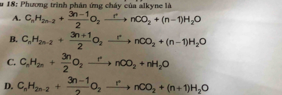 18: Phương trình phản ứng cháy của alkyne là
A. C_nH_2n-2+ (3n-1)/2 O_2xrightarrow r°nCO_2+(n-1)H_2O
B. C_nH_2n-2+ (3n+1)/2 O_2xrightarrow t°nCO_2+(n-1)H_2O
C. C_nH_2n+ 3n/2 O_2xrightarrow t°nCO_2+nH_2O
D. C_nH_2n-2+ (3n-1)/2 O_2xrightarrow r°nCO_2+(n+1)H_2O